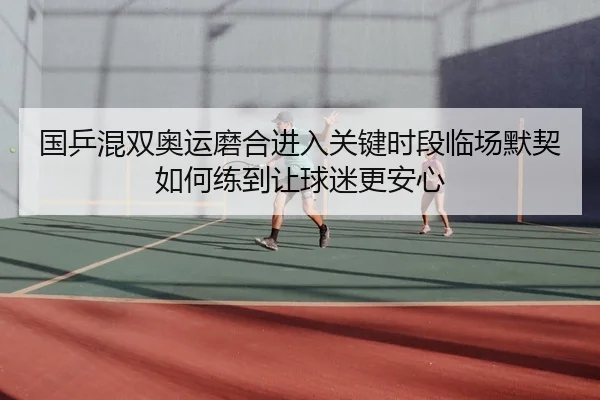 国乒混双奥运磨合进入关键时段临场默契如何练到让球迷更安心