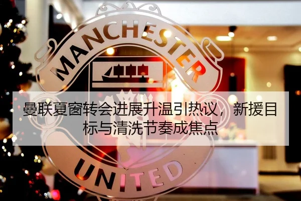 曼联夏窗转会进展升温引热议，新援目标与清洗节奏成焦点